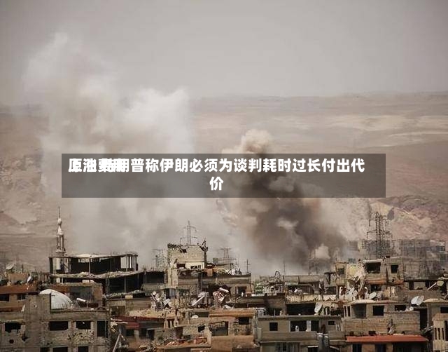 原油费用上涨 特朗普称伊朗必须为谈判耗时过长付出代价