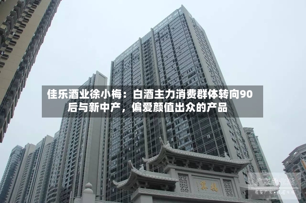 佳乐酒业徐小梅：白酒主力消费群体转向90后与新中产，偏爱颜值出众的产品-第2张图片