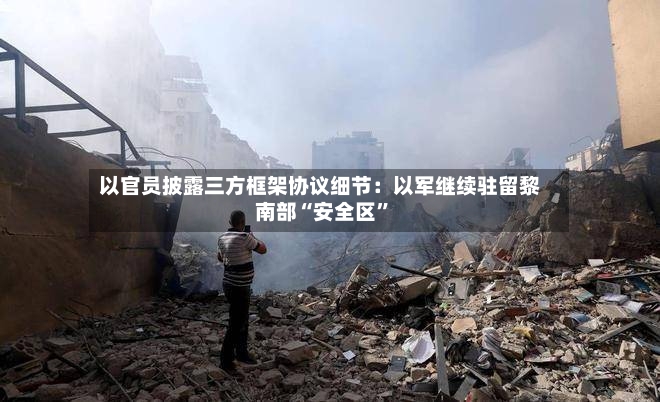 以官员披露三方框架协议细节：以军继续驻留黎南部“安全区”-第2张图片