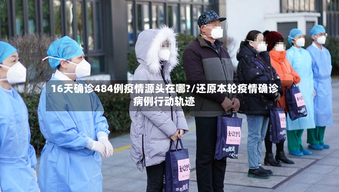 16天确诊484例疫情源头在哪?/还原本轮疫情确诊病例行动轨迹