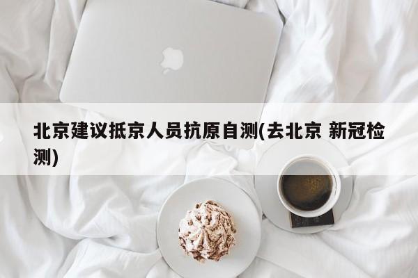 北京建议抵京人员抗原自测(去北京 新冠检测)