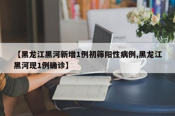 【黑龙江黑河新增1例初筛阳性病例,黑龙江黑河现1例确诊】