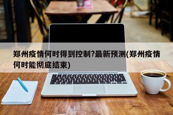郑州疫情何时得到控制?最新预测(郑州疫情何时能彻底结束)