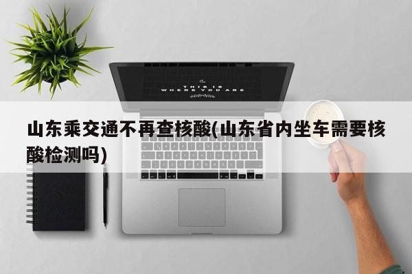 山东乘交通不再查核酸(山东省内坐车需要核酸检测吗)