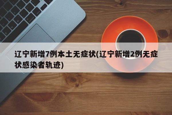 辽宁新增7例本土无症状(辽宁新增2例无症状感染者轨迹)