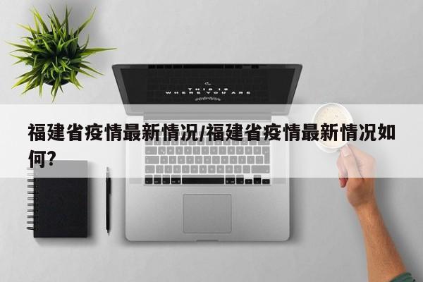 福建省疫情最新情况/福建省疫情最新情况如何?