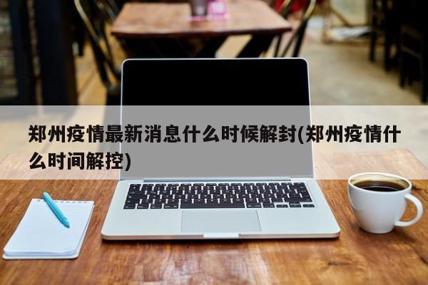 郑州疫情最新消息什么时候解封(郑州疫情什么时间解控)