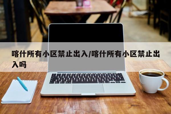 喀什所有小区禁止出入/喀什所有小区禁止出入吗