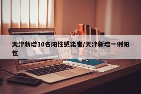 天津新增10名阳性感染者/天津新增一例阳性