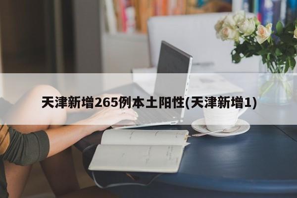 天津新增265例本土阳性(天津新增1)