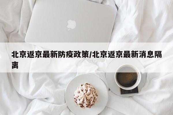 北京返京最新防疫政策/北京返京最新消息隔离