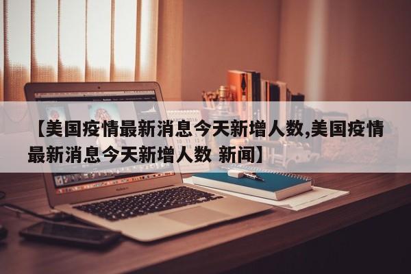 【美国疫情最新消息今天新增人数,美国疫情最新消息今天新增人数 新闻】