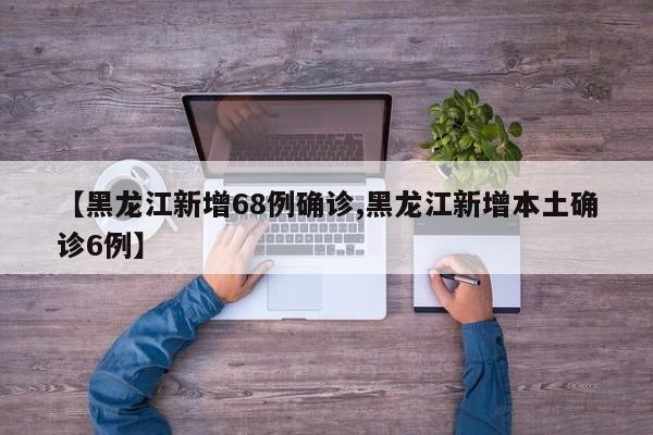 【黑龙江新增68例确诊,黑龙江新增本土确诊6例】