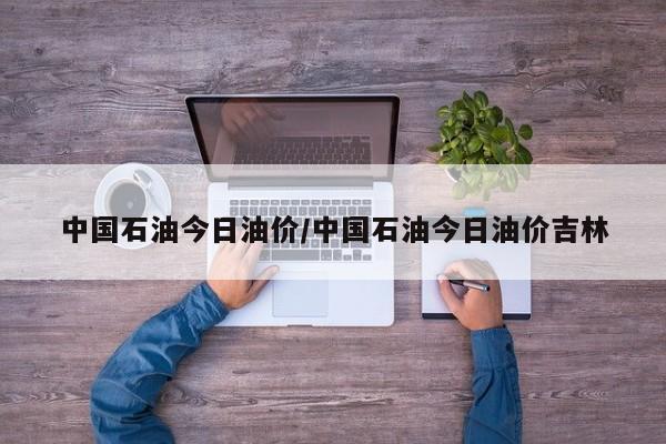 中国石油今日油价/中国石油今日油价吉林