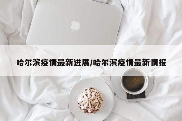 哈尔滨疫情最新进展/哈尔滨疫情最新情报
