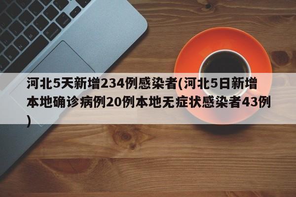 河北5天新增234例感染者(河北5日新增本地确诊病例20例本地无症状感染者43例)