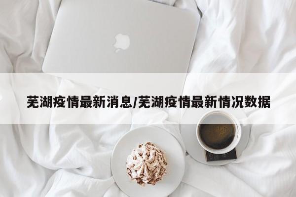 芜湖疫情最新消息/芜湖疫情最新情况数据
