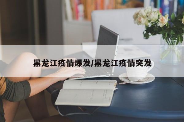 黑龙江疫情爆发/黑龙江疫情突发