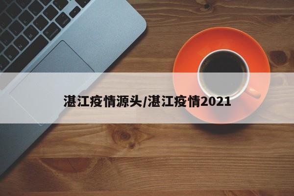 湛江疫情源头/湛江疫情2021