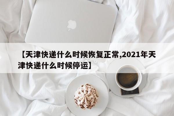 【天津快递什么时候恢复正常,2021年天津快递什么时候停运】