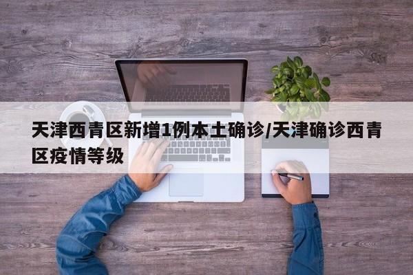 天津西青区新增1例本土确诊/天津确诊西青区疫情等级