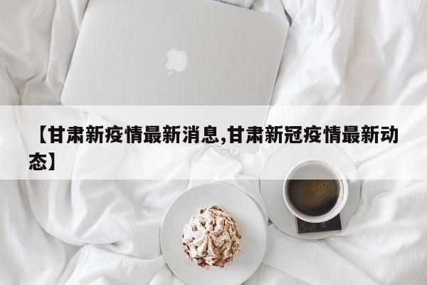 【甘肃新疫情最新消息,甘肃新冠疫情最新动态】