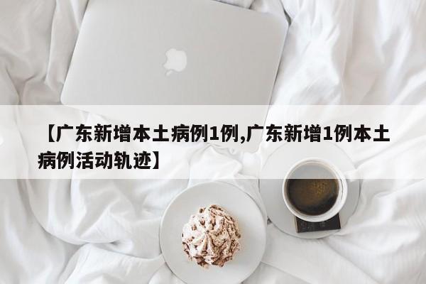 【广东新增本土病例1例,广东新增1例本土病例活动轨迹】