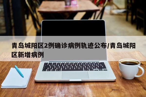 青岛城阳区2例确诊病例轨迹公布/青岛城阳区新增病例