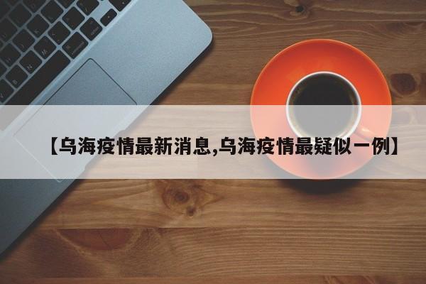 【乌海疫情最新消息,乌海疫情最疑似一例】