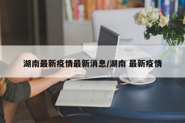 湖南最新疫情最新消息/湖南 最新疫情