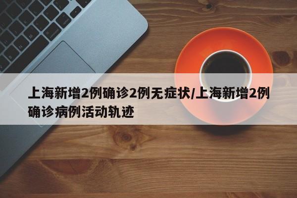 上海新增2例确诊2例无症状/上海新增2例确诊病例活动轨迹