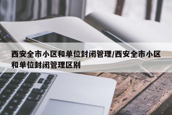 西安全市小区和单位封闭管理/西安全市小区和单位封闭管理区别