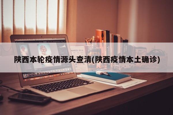 陕西本轮疫情源头查清(陕西疫情本土确诊)