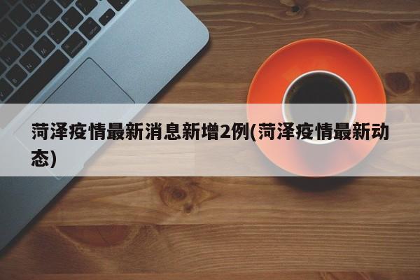 菏泽疫情最新消息新增2例(菏泽疫情最新动态)