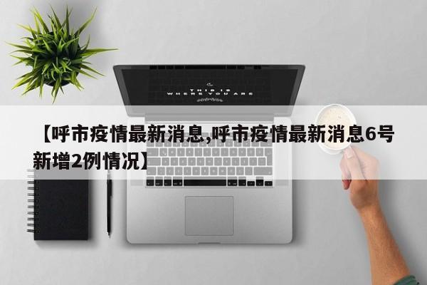 【呼市疫情最新消息,呼市疫情最新消息6号新增2例情况】