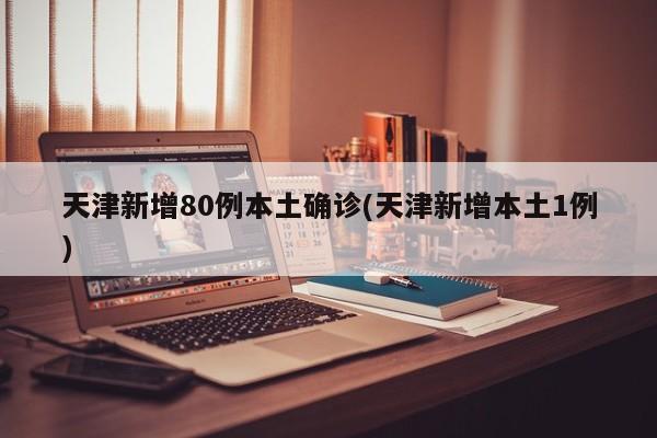 天津新增80例本土确诊(天津新增本土1例)