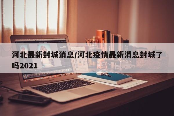 河北最新封城消息/河北疫情最新消息封城了吗2021