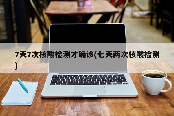 7天7次核酸检测才确诊(七天两次核酸检测)