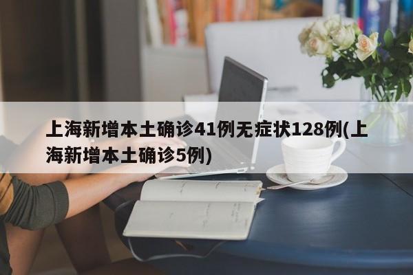 上海新增本土确诊41例无症状128例(上海新增本土确诊5例)